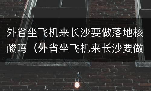 外省坐飞机来长沙要做落地核酸吗（外省坐飞机来长沙要做落地核酸吗）