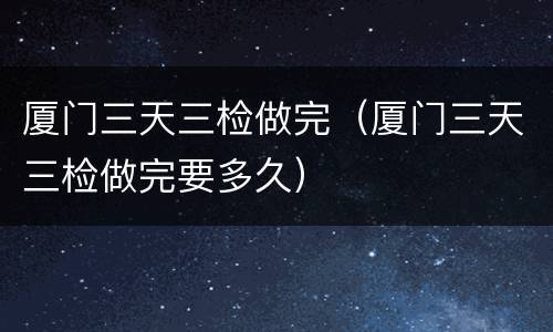 厦门三天三检做完（厦门三天三检做完要多久）