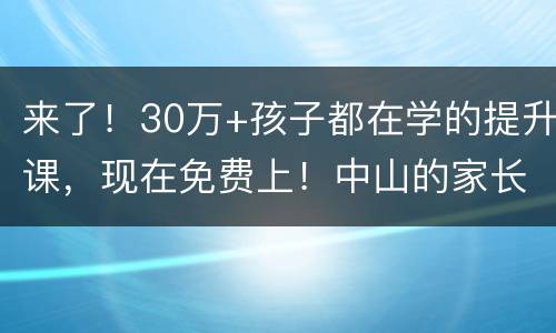 来了！30万+孩子都在学的提升课，现在免费上！中山的家长们赶紧了解！