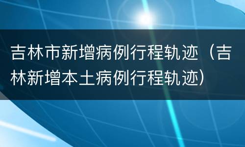 吉林市新增病例行程轨迹（吉林新增本土病例行程轨迹）