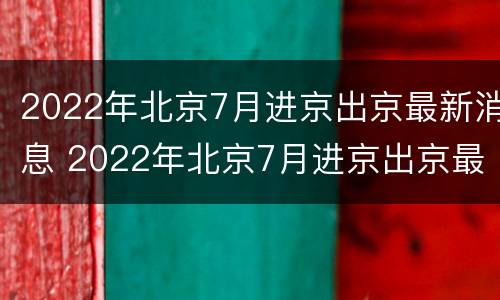 2022年北京7月进京出京最新消息 2022年北京7月进京出京最新消息公布