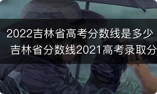 2022吉林省高考分数线是多少 吉林省分数线2021高考录取分数线