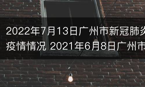2022年7月13日广州市新冠肺炎疫情情况 2021年6月8日广州市新冠肺炎疫情情况