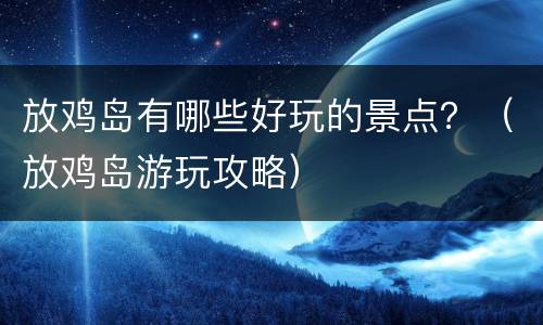 放鸡岛有哪些好玩的景点？（放鸡岛游玩攻略）