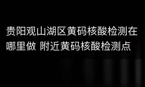 贵阳观山湖区黄码核酸检测在哪里做 附近黄码核酸检测点