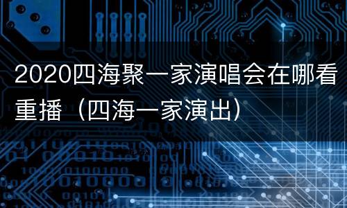 2020四海聚一家演唱会在哪看重播（四海一家演出）
