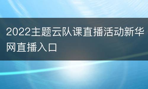 2022主题云队课直播活动新华网直播入口