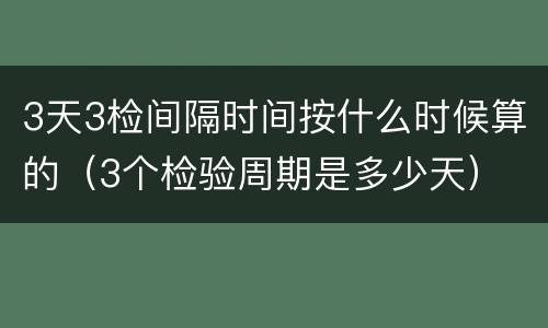 3天3检间隔时间按什么时候算的（3个检验周期是多少天）