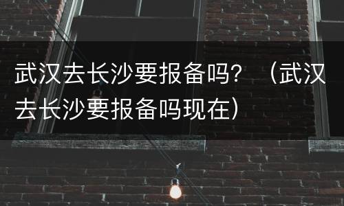 武汉去长沙要报备吗？（武汉去长沙要报备吗现在）