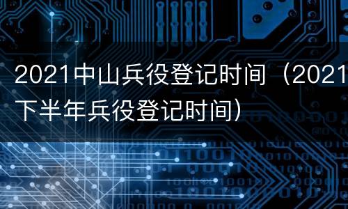 2021中山兵役登记时间（2021下半年兵役登记时间）