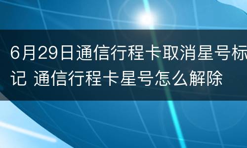 6月29日通信行程卡取消星号标记 通信行程卡星号怎么解除