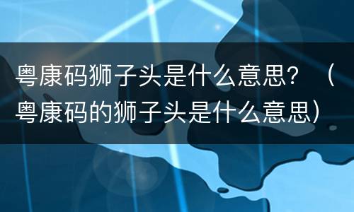 粤康码狮子头是什么意思？（粤康码的狮子头是什么意思）