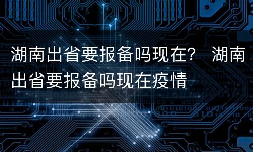 湖南出省要报备吗现在？ 湖南出省要报备吗现在疫情