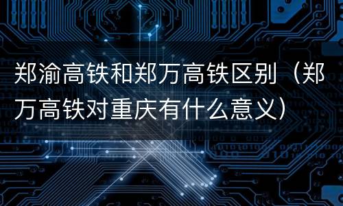 郑渝高铁和郑万高铁区别（郑万高铁对重庆有什么意义）