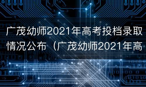 广茂幼师2021年高考投档录取情况公布（广茂幼师2021年高考投档录取情况公布时间）
