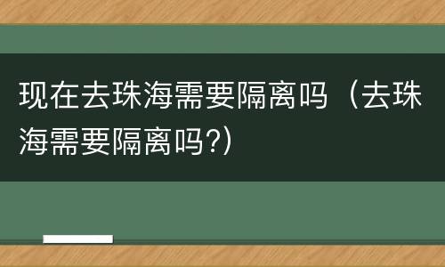 现在去珠海需要隔离吗（去珠海需要隔离吗?）