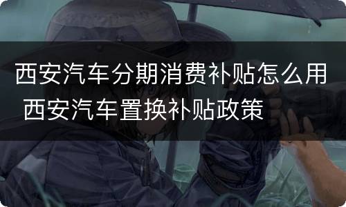 西安汽车分期消费补贴怎么用 西安汽车置换补贴政策