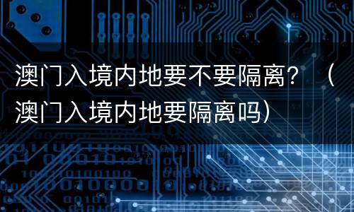 澳门入境内地要不要隔离？（澳门入境内地要隔离吗）