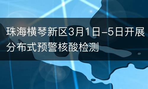 珠海横琴新区3月1日-5日开展分布式预警核酸检测