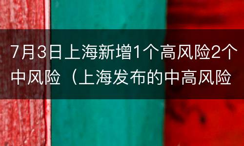 7月3日上海新增1个高风险2个中风险（上海发布的中高风险地区）