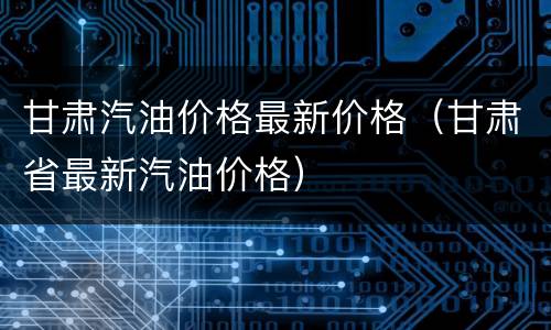 甘肃汽油价格最新价格（甘肃省最新汽油价格）
