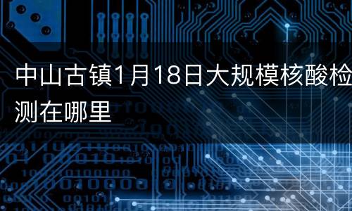中山古镇1月18日大规模核酸检测在哪里