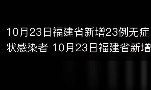 10月23日福建省新增23例无症状感染者 10月23日福建省新增23例无症状感染者
