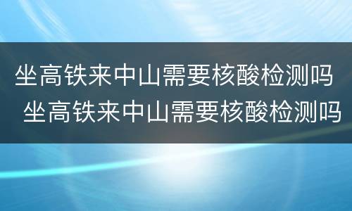 坐高铁来中山需要核酸检测吗 坐高铁来中山需要核酸检测吗最新