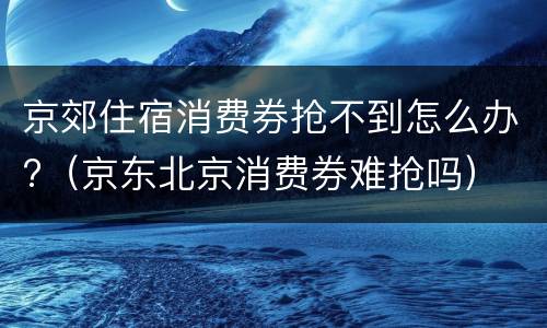 京郊住宿消费券抢不到怎么办?（京东北京消费券难抢吗）