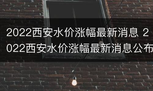 2022西安水价涨幅最新消息 2022西安水价涨幅最新消息公布