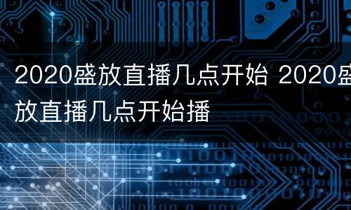 2020盛放直播几点开始 2020盛放直播几点开始播