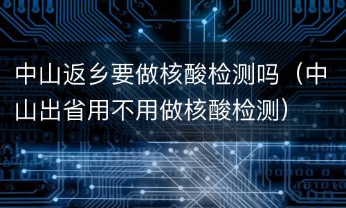 中山返乡要做核酸检测吗（中山出省用不用做核酸检测）
