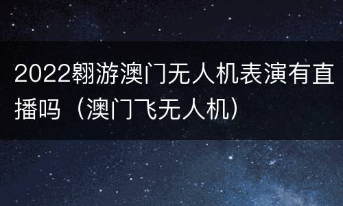 2022翱游澳门无人机表演有直播吗（澳门飞无人机）