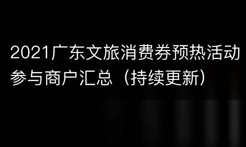2021广东文旅消费券预热活动参与商户汇总（持续更新）