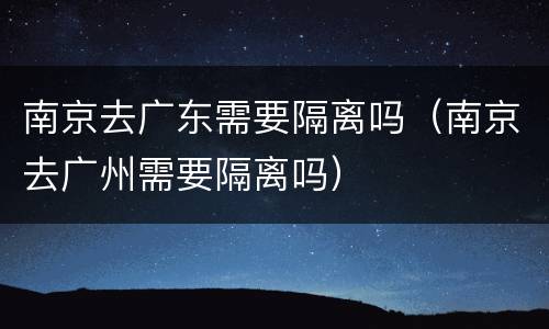 南京去广东需要隔离吗（南京去广州需要隔离吗）