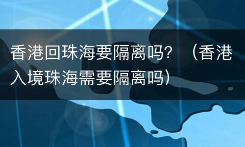 香港回珠海要隔离吗？（香港入境珠海需要隔离吗）