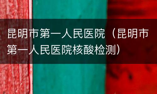 昆明市第一人民医院（昆明市第一人民医院核酸检测）