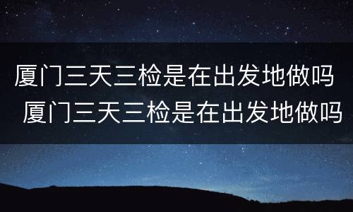 厦门三天三检是在出发地做吗 厦门三天三检是在出发地做吗