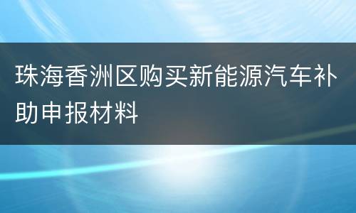 珠海香洲区购买新能源汽车补助申报材料