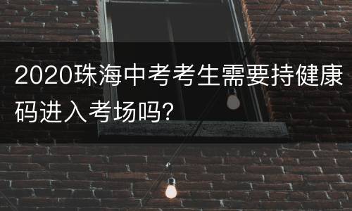 2020珠海中考考生需要持健康码进入考场吗？