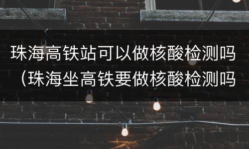 珠海高铁站可以做核酸检测吗（珠海坐高铁要做核酸检测吗）