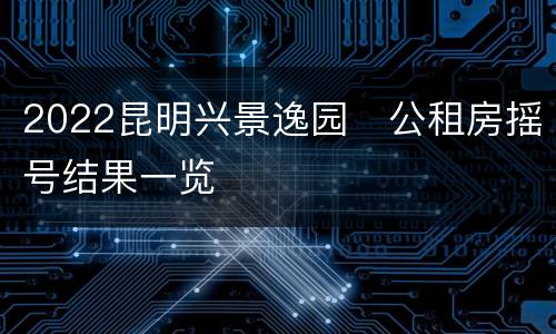 2022昆明兴景逸园​公租房摇号结果一览