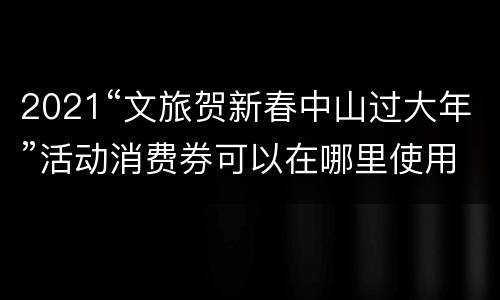 2021“文旅贺新春中山过大年”活动消费券可以在哪里使用
