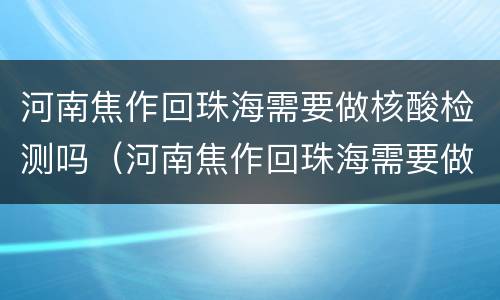 河南焦作回珠海需要做核酸检测吗（河南焦作回珠海需要做核酸检测吗现在）