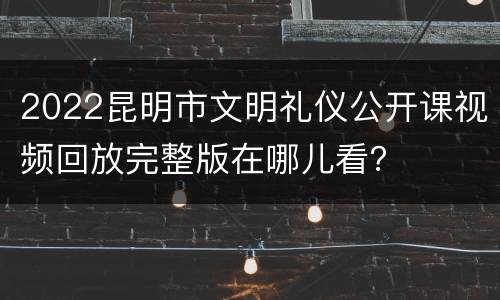 2022昆明市文明礼仪公开课视频回放完整版在哪儿看？