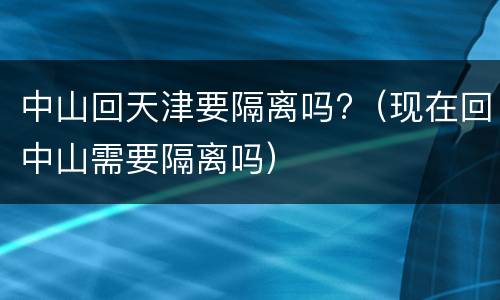 中山回天津要隔离吗?（现在回中山需要隔离吗）