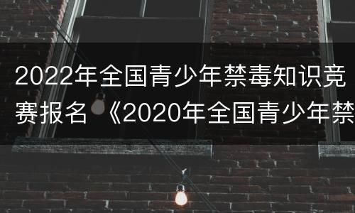 2022年全国青少年禁毒知识竞赛报名 《2020年全国青少年禁毒知识竞赛》