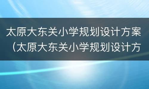 太原大东关小学规划设计方案（太原大东关小学规划设计方案最新）